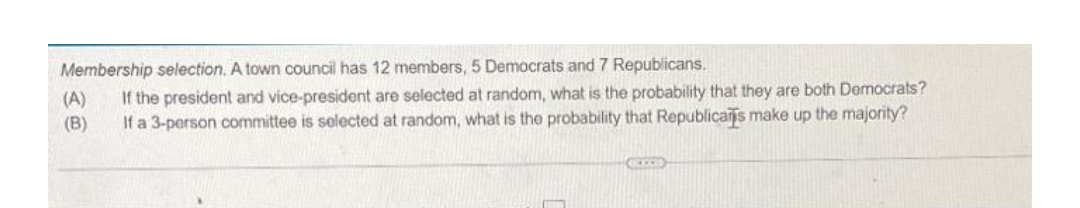 Membership selection. A town council has 12 members, 5 Democrats and 7 Republicans.
(A) If the president and vice-president are selected at random, what is the probability that they are both Democrats?
(B) If a 3-person committee is selected at random, what is the probability that Republicans make up the majority?
KIXE