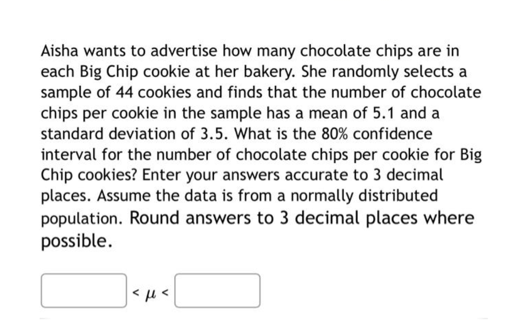 Aisha wants to advertise how many chocolate chips are in
each Big Chip cookie at her bakery. She randomly selects a
sample of 44 cookies and finds that the number of chocolate
chips per cookie in the sample has a mean of 5.1 and a
standard deviation of 3.5. What is the 80% confidence
interval for the number of chocolate chips per cookie for Big
Chip cookies? Enter your answers accurate to 3 decimal
places. Assume the data is from a normally distributed
population. Round answers to 3 decimal places where
possible.
<ft<