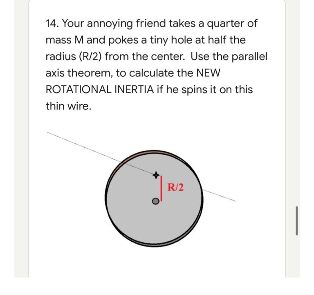 14. Your annoying friend takes a quarter of
mass M and pokes a tiny hole at half the
radius (R/2) from the center. Use the parallel
axis theorem, to calculate the NEW
ROTATIONAL INERTIA if he spins it on this
thin wire.
R/2