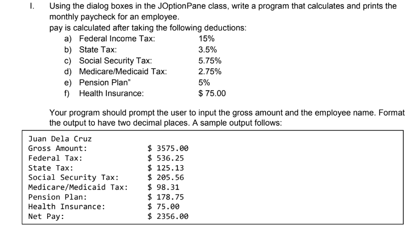 1.
Using the dialog boxes in the JOptionPane class, write a program that calculates and prints the
monthly paycheck for an employee.
pay is calculated after taking the following deductions:
a) Federal Income Tax:
b) State Tax:
c) Social Security Tax:
15%
3.5%
5.75%
d) Medicare/Medicaid Tax:
e) Pension Plan"
f) Health Insurance:
2.75%
5%
$ 75.00
Your program should prompt the user to input the gross amount and the employee name. Format
the output to have two decimal places. A sample output follows:
Juan Dela Cruz
$ 3575.00
$ 536.25
$ 125.13
$ 205.56
$ 98.31
$ 178.75
$ 75.00
$ 2356.00
Gross Amount:
Federal Tax:
State Tax:
Social Security Tax:
Medicare/Medicaid Tax:
Pension Plan:
Health Insurance:
Net Pay:
