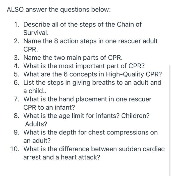 ALSO answer the questions below:
1. Describe all of the steps of the Chain of
Survival.
2. Name the 8 action steps in one rescuer adult
CPR.
3. Name the two main parts of CPR.
4. What is the most important part of CPR?
5. What are the 6 concepts in High-Quality CPR?
6. List the steps in giving breaths to an adult and
a child...
7. What is the hand placement in one rescuer
CPR to an infant?
8. What is the age limit for infants? Children?
Adults?
9. What is the depth for chest compressions on
an adult?
10. What is the difference between sudden cardiac
arrest and a heart attack?
