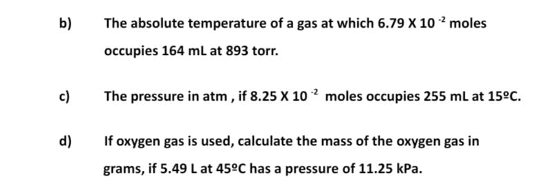 b)
The absolute temperature of a gas at which 6.79 X 10 ² moles
occupies 164 mL at 893 torr.
c)
The pressure in atm , if 8.25 X 10 2 moles occupies 255 ml at 15°C.
d)
If oxygen gas is used, calculate the mass of the oxygen gas in
grams, if 5.49 L at 45°C has a pressure of 11.25 kPa.

