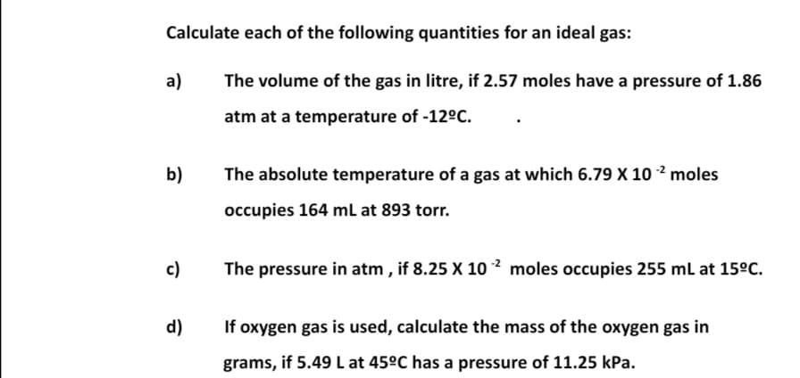 Calculate each of the following quantities for an ideal gas:
a)
The volume of the gas in litre, if 2.57 moles have a pressure of 1.86
atm at a temperature of -12°C.
b)
The absolute temperature of a gas at which 6.79 X 10 2 moles
occupies 164 ml at 893 torr.
c)
The pressure in atm, if 8.25 X 10 ² moles occupies 255 mL at 15°C.
d)
If oxygen gas is used, calculate the mass of the oxygen gas in
grams, if 5.49 L at 45°C has a pressure of 11.25 kPa.
