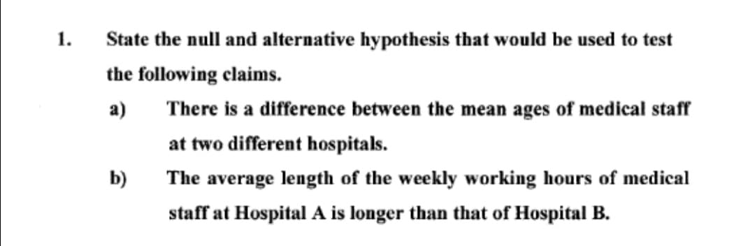 1.
State the null and alternative hypothesis that would be used to test
the following claims.
a)
There is a difference between the mean ages of medical staff
at two different hospitals.
b)
The average length of the weekly working hours of medical
staff at Hospital A is longer than that of Hospital B.
