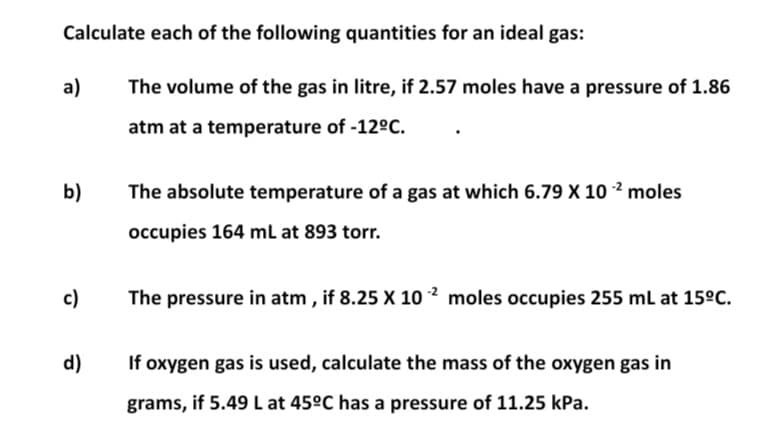 Calculate each of the following quantities for an ideal gas:
a)
The volume of the gas in litre, if 2.57 moles have a pressure of 1.86
atm at a temperature of -12ºC.
b)
The absolute temperature of a gas at which 6.79 X 10 ² moles
occupies 164 mL at 893 torr.
c)
The pressure in atm , if 8.25 X 10 ² moles occupies 255 mL at 15°C.
d)
If oxygen gas is used, calculate the mass of the oxygen gas in
grams, if 5.49 L at 45ºC has a pressure of 11.25 kPa.
