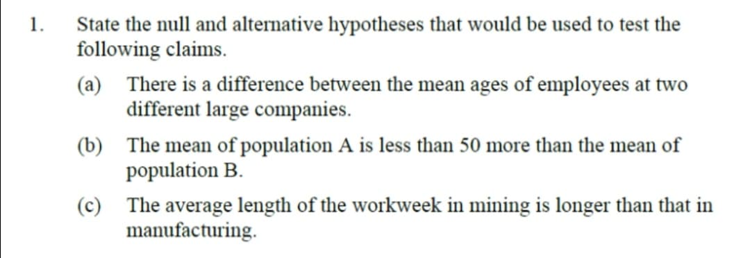 State the null and alternative hypotheses that would be used to test the
following claims.
1.
(a) There is a difference between the mean ages of employees at two
different large companies.
(b) The mean of population A is less than 50 more than the mean of
population B.
(c) The average length of the workweek in mining is longer than that in
manufacturing.
