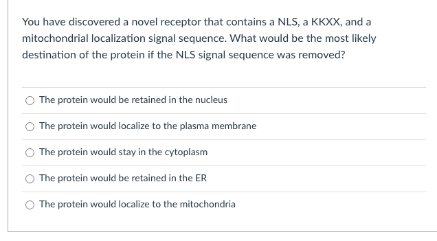 You have discovered a novel receptor that contains a NLS, a KKXX, and a
mitochondrial localization signal sequence. What would be the most likely
destination of the protein if the NLS signal sequence was removed?
The protein would be retained in the nucleus
The protein would localize to the plasma membrane
The protein would stay in the cytoplasm
The protein would be retained in the ER
The protein would localize to the mitochondria
