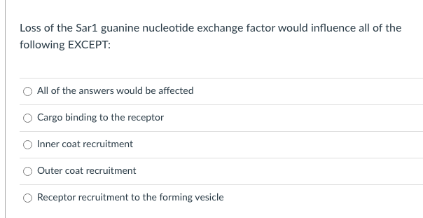 Loss of the Sar1 guanine nucleotide exchange factor would influence all of the
following EXCEPT:
All of the answers would be affected
Cargo binding to the receptor
Inner coat recruitment
Outer coat recruitment
Receptor recruitment to the forming vesicle

