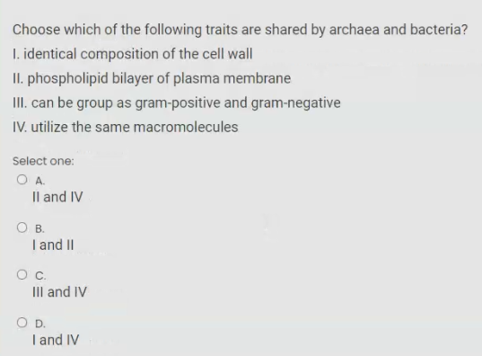Choose which of the following traits are shared by archaea and bacteria?
I. identical composition of the cell wall
II. phospholipid bilayer of plasma membrane
I. can be group as gram-positive and gram-negative
IV. utilize the same macromolecules
Select one:
OA.
Il and IV
O B.
I and II
Oc.
III and IV
OD.
I and IV

