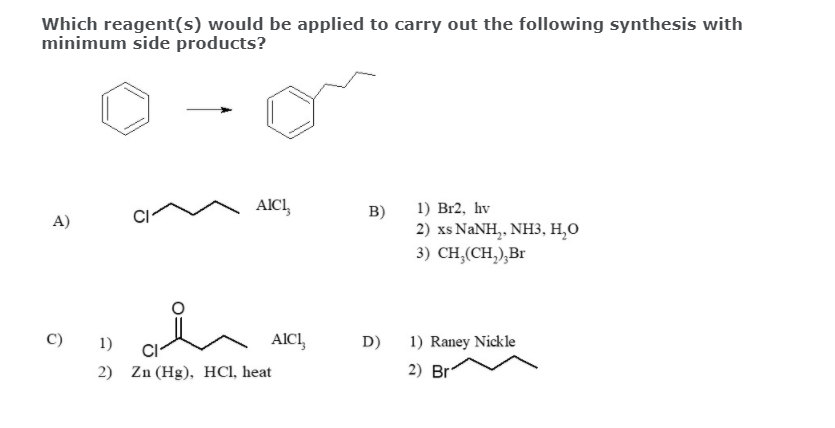 Which reagent(s) would be applied to carry out the following synthesis with
minimum side products?
1) Br2, hv
2) xs NANH,, NH3, H,O
3) CH,(CH,),Br
AICI,
B)
A)
C)
1)
AICI,
D)
1) Raney Nickle
2) Br
2) Zn (Hg), HCI, heat
