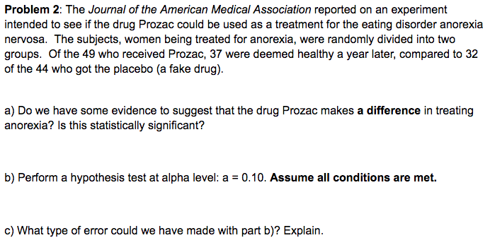 Problem 2: The Journal of the American Medical Association reported on an experiment
intended to see if the drug Prozac could be used as a treatment for the eating disorder anorexia
nervosa. The subjects, women being treated for anorexia, were randomly divided into two
groups. Of the 49 who received Prozac, 37 were deemed healthy a year later, compared to 32
of the 44 who got the placebo (a fake drug).
a) Do we have some evidence to suggest that the drug Prozac makes a difference in treating
anorexia? Is this statistically significant?
b) Perform a hypothesis test at alpha level: a = 0.10. Assume all conditions are met.
c) What type of error could we have made with part b)? Explain.
