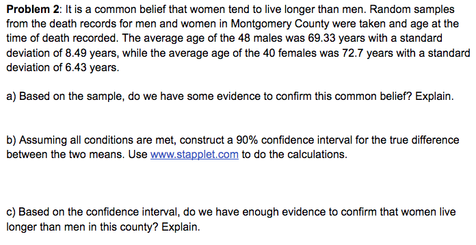 Problem 2: It is a common belief that women tend to live longer than men. Random samples
from the death records for men and women in Montgomery County were taken and age at the
time of death recorded. The average age of the 48 males was 69.33 years with a standard
deviation of 8.49 years, while the average age of the 40 females was 72.7 years with a standard
deviation of 6.43 years.
a) Based on the sample, do we have some evidence to confirm this common belief? Explain.
b) Assuming all conditions are met, construct a 90% confidence interval for the true difference
between the two means. Use www.stapplet.com to do the calculations.
c) Based on the confidence interval, do we have enough evidence to confirm that women live
longer than men in this county? Explain.
