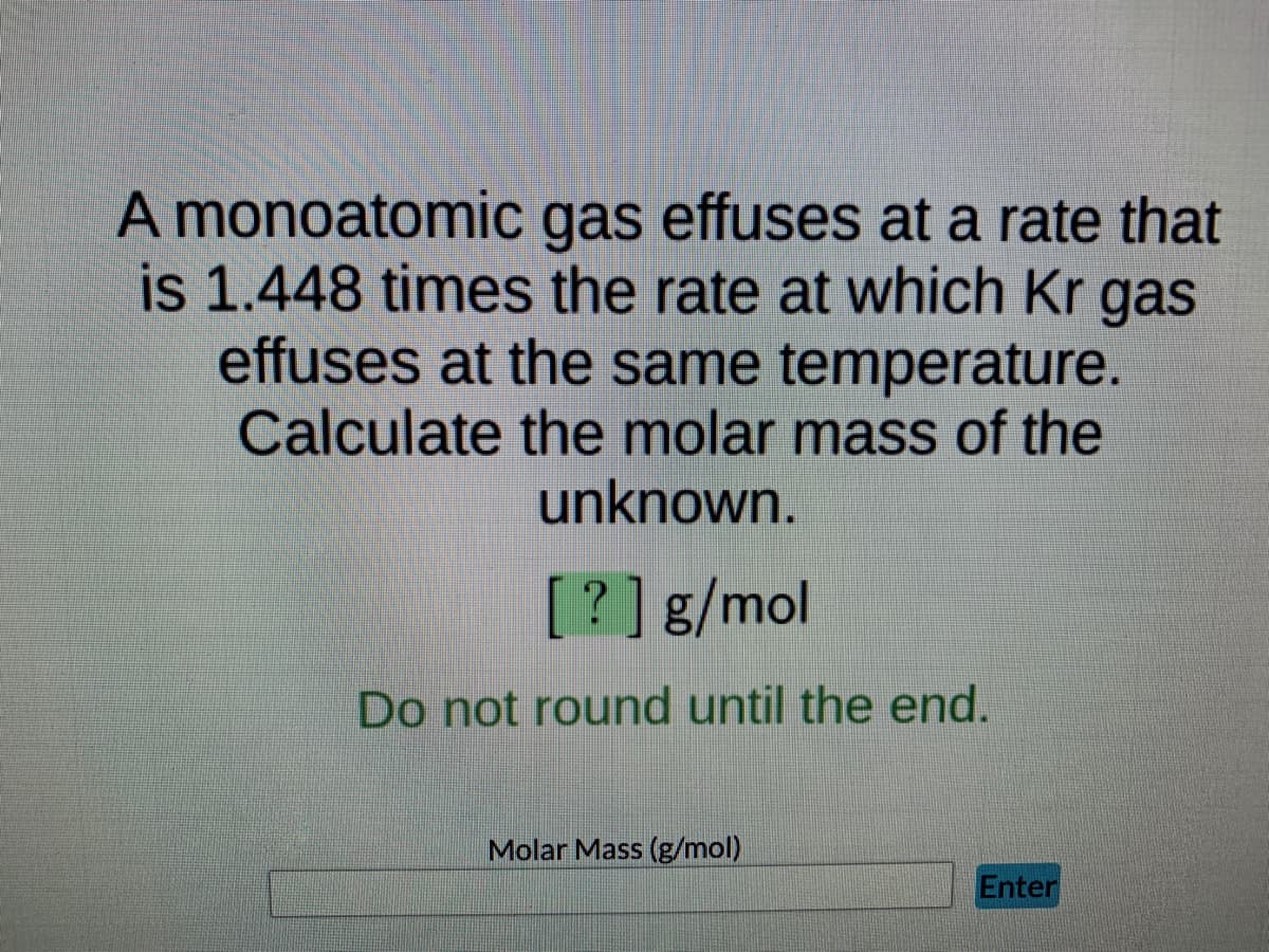 A monoatomic gas effuses at a rate that
is 1.448 times the rate at which Kr gas
effuses at the same temperature.
Calculate the molar mass of the
unknown.
[?] g/mol
Do not round until the end.
Molar Mass (g/mol)
Enter