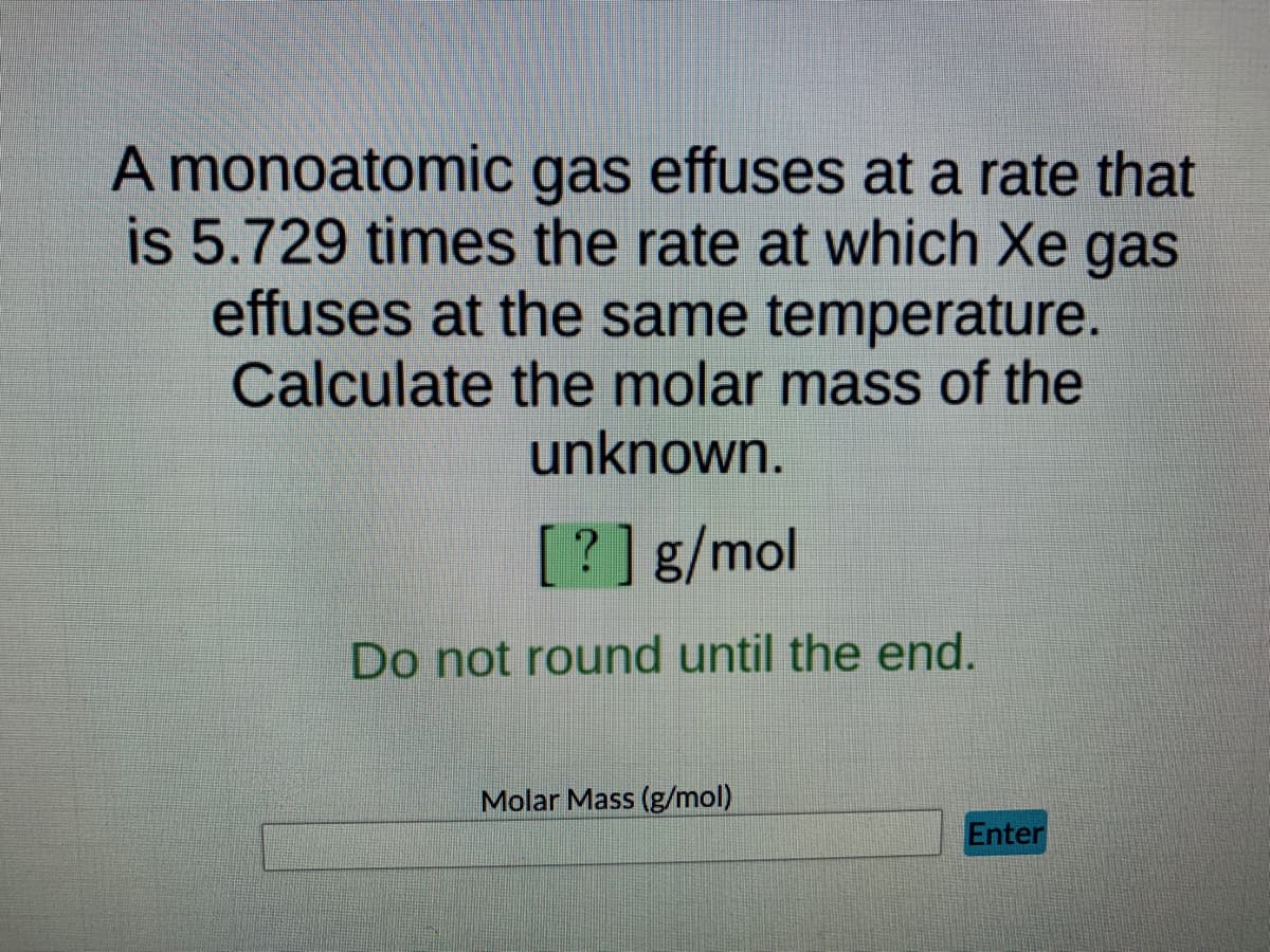 A monoatomic gas effuses at a rate that
is 5.729 times the rate at which Xe gas
effuses at the same temperature.
Calculate the molar mass of the
unknown.
[?] g/mol
Do not round until the end.
Molar Mass (g/mol)
Enter