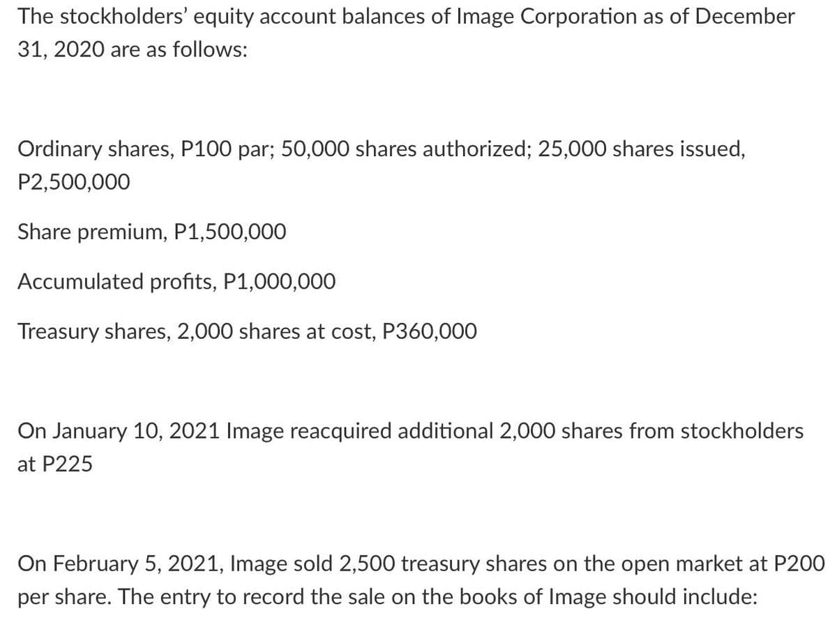 The stockholders' equity account balances of Image Corporation as of December
31, 2020 are as follows:
Ordinary shares, P100 par; 50,000 shares authorized; 25,000 shares issued,
P2,500,000
Share premium, P1,500,000
Accumulated profits, P1,000,000
Treasury shares, 2,000 shares at cost, P360,000
On January 10, 2021 Image reacquired additional 2,000 shares from stockholders
at P225
On February 5, 2021, Image sold 2,500 treasury shares on the open market at P200
per share. The entry to record the sale on the books of Image should include:
