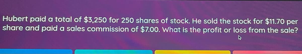 Hubert paid a total of $3,250 for 250 shares of stock. He sold the stock for $11.70 per
share and paid a sales commission of $7.00. What is the profit or loss from the sale?
