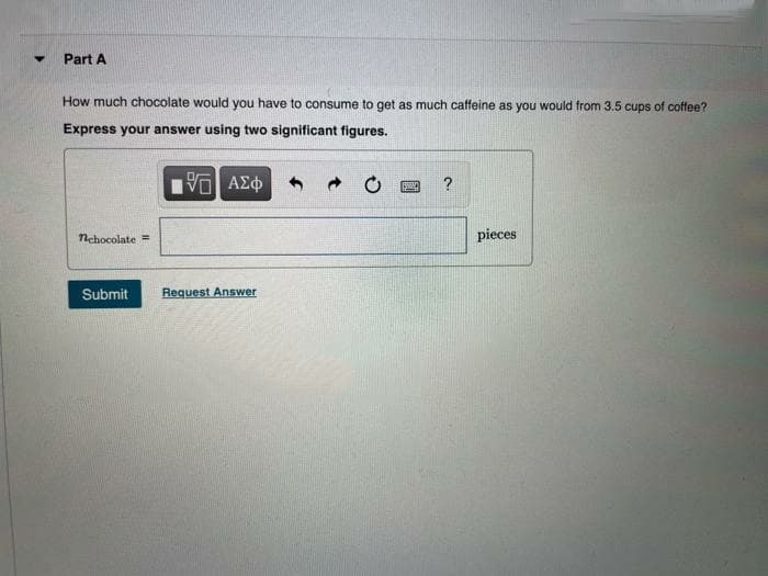 Part A
How much chocolate would you have to consume to get as much caffeine as you would from 3.5 cups of coffee?
Express your answer using two significant figures.
?
Nchocolate =
pieces
Submit
Request Answer
