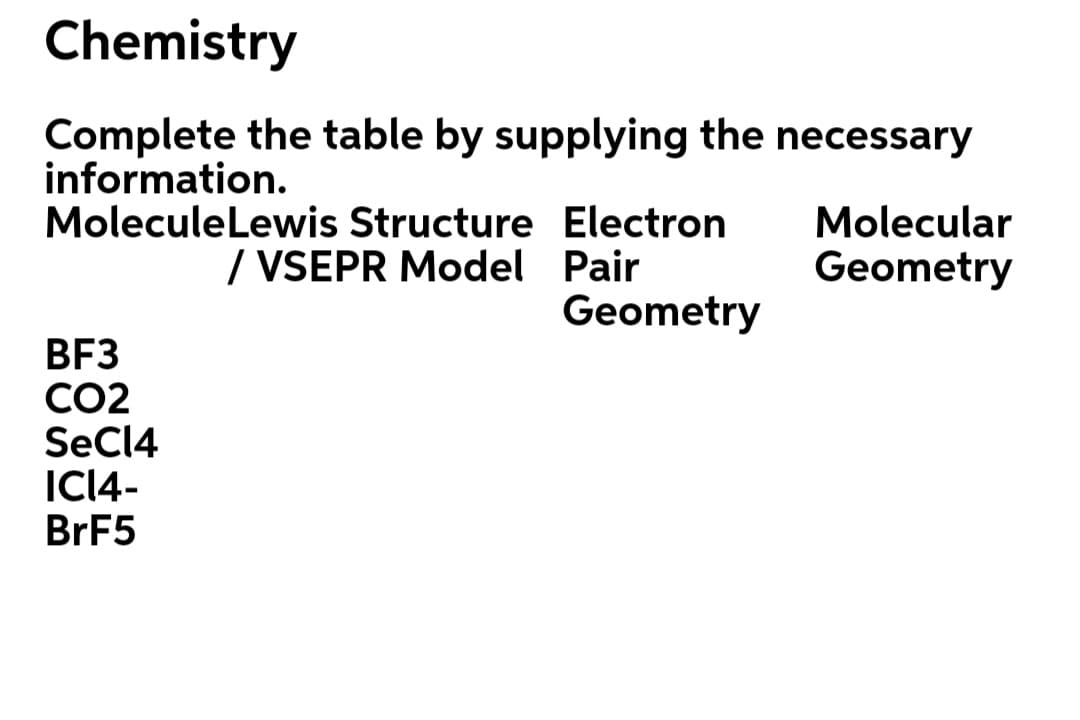 Chemistry
Complete the table by supplying the necessary
information.
MoleculeLewis Structure Electron
/ VSEPR Model Pair
Geometry
Molecular
Geometry
BF3
CO2
SECI4
ICI4-
BRF5
