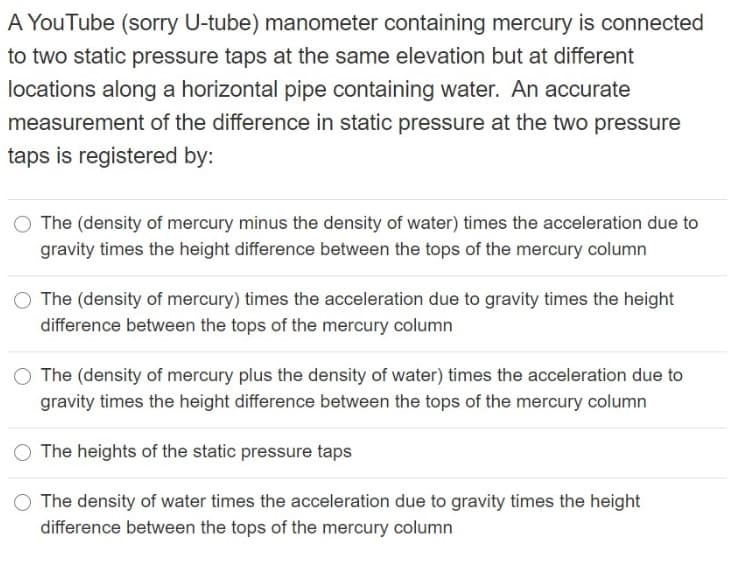 A YouTube (sorry U-tube) manometer containing mercury is connected
to two static pressure taps at the same elevation but at different
locations along a horizontal pipe containing water. An accurate
measurement of the difference in static pressure at the two pressure
taps is registered by:
The (density of mercury minus the density of water) times the acceleration due to
gravity times the height difference between the tops of the mercury column
The (density of mercury) times the acceleration due to gravity times the height
difference between the tops of the mercury column
The (density of mercury plus the density of water) times the acceleration due to
gravity times the height difference between the tops of the mercury column
The heights of the static pressure taps
O The density of water times the acceleration due to gravity times the height
difference between the tops of the mercury column
