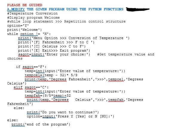 PLEASE BE GUIDED
A.MODIFY THE GIVEN PROGRAM USING THE PYTHON FUNCTIONS
#Temperature Conversion
#Display program Welcome
#while loop statement >>> Repetition control structure
option='Y'
print ('Welcome')
while option != 'N':
print ('Menu Option >>> Conversion of Temperature ')
print ('[F] Fahrenheit >>> F to C ')
print ('[C] Celsius >>> C to F')
print ('[E] Exit>>> Exit program')
sagot=input ('Enter your choice:')
#Get temperature value and
choices
if sagot=='F':
temp=int (input ('Enter value of temperature:'))
tempcel= (temp
print (temp'Degrees Fahrenheit', '>>>',tempcel, 'Degrees
wwa m
32) * 5/9
w www
Celsius')
elif sagot='C':
www
wwa m
temp=int (input ('Enter value of temperature:'))
tempfah= (9/5*temo)+32
print (temp, 'Degrees
Celsius','>>>', tempfah, 'Degrees
Fahrenheit')
else:
print ('Do you want to continue?')
option=input ('Press Y [Yes] or N [NO] :')
else:
print ('end of the program')
