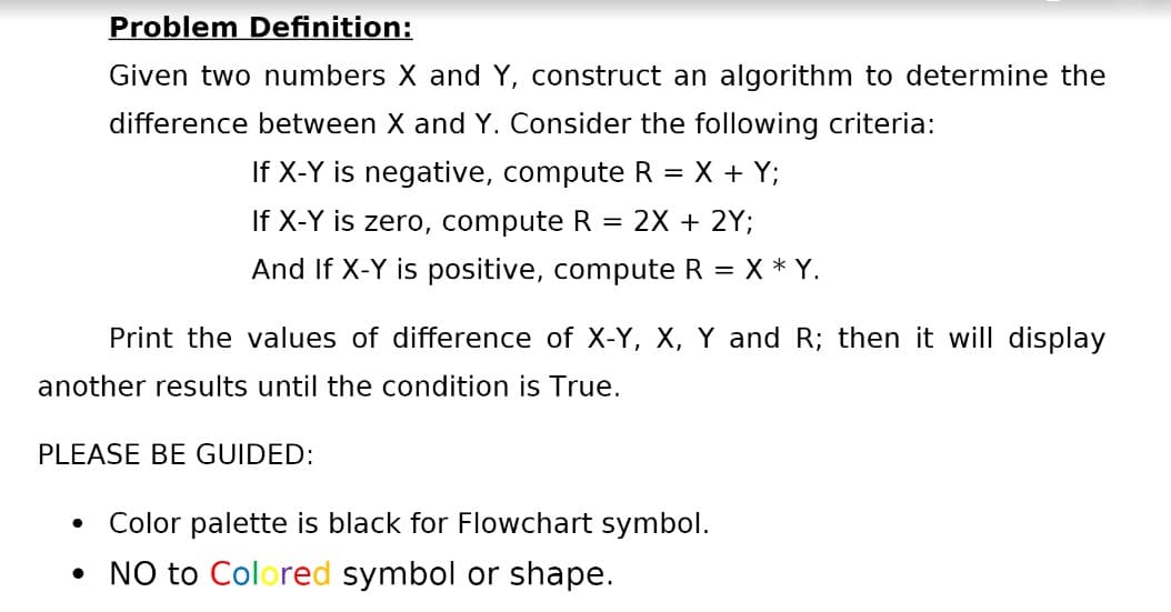 Problem Definition:
Given two numbers X and Y, construct an algorithm to determine the
difference between X and Y. Consider the following criteria:
If X-Y is negative, compute R = X + Y;
If X-Y is zero, compute R
2X + 2Y;
And If X-Y is positive, compute R = X * Y.
Print the values of difference of X-Y, X, Y and R; then it will display
another results until the condition is True.
PLEASE BE GUIDED:
Color palette is black for Flowchart symbol.
• NO to Colored symbol or shape.
