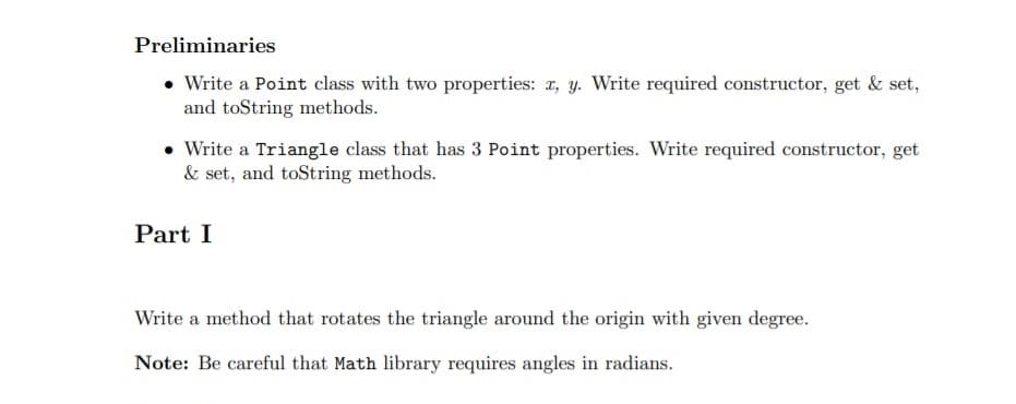 Preliminaries
• Write a Point class with two properties: 1, y. Write required constructor, get & set,
and toString methods.
• Write a Triangle class that has 3 Point properties. Write required constructor, get
& set, and toString methods.
Part I
Write a method that rotates the triangle around the origin with given degree.
Note: Be careful that Math library requires angles in radians.
