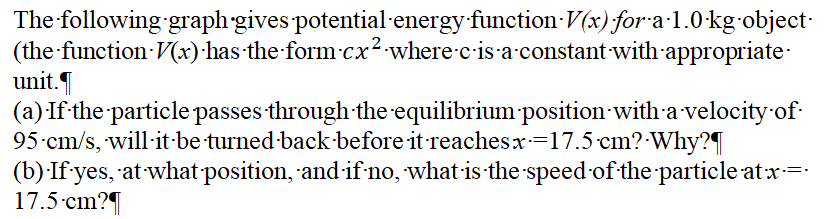 The following graph gives potential-energy function V (x) for a·1.0-kg-object-
(the function V(x)·has the form-cx²-where-c-is a-constant with appropriate-
unit.
(a) If the particle passes through the equilibrium position with a velocity of
95-cm/s, will-it-be turned-back-before it reachesx=17.5 cm?-Why?
(b):If yes, at what-position, and if no, what is the speed of the particle atx=
17.5 cm?
