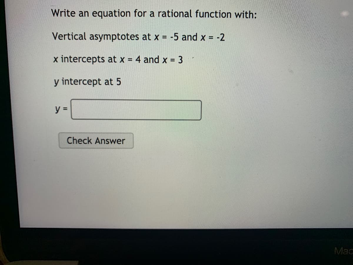 Write an equation for a rational function with:
Vertical asymptotes at x = -5 and x = -2
%3D
x intercepts at x = 4 and x = 3
y intercept at 5
y =
Check Answer
Mac
