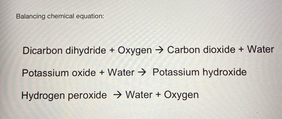 Balancing chemical equation:
Dicarbon dihydride + Oxygen → Carbon dioxide + Water
Potassium oxide + Water → Potassium hydroxide
Hydrogen peroxide → Water + Oxygen
