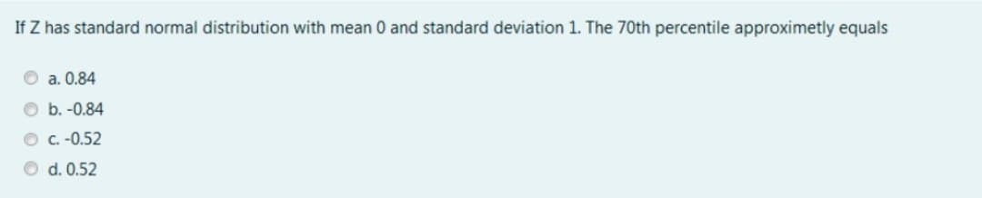 If Z has standard normal distribution with mean 0 and standard deviation 1. The 70th percentile approximetly equals
O a. 0.84
O b. -0.84
O C.-0.52
O d. 0.52
