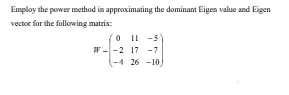 Employ the power method in approximating the dominant Eigen value and Eigen
vector for the following matrix:
11 -5
W =-2 17 -7
26 -10)
