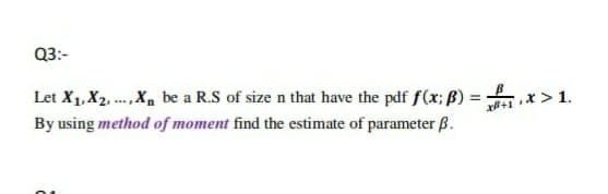 Q3:-
Let X1, X2. .., X, be a R.S of size n that have the pdf f(x; ß) =
By using method of moment find the estimate of parameter ß.
