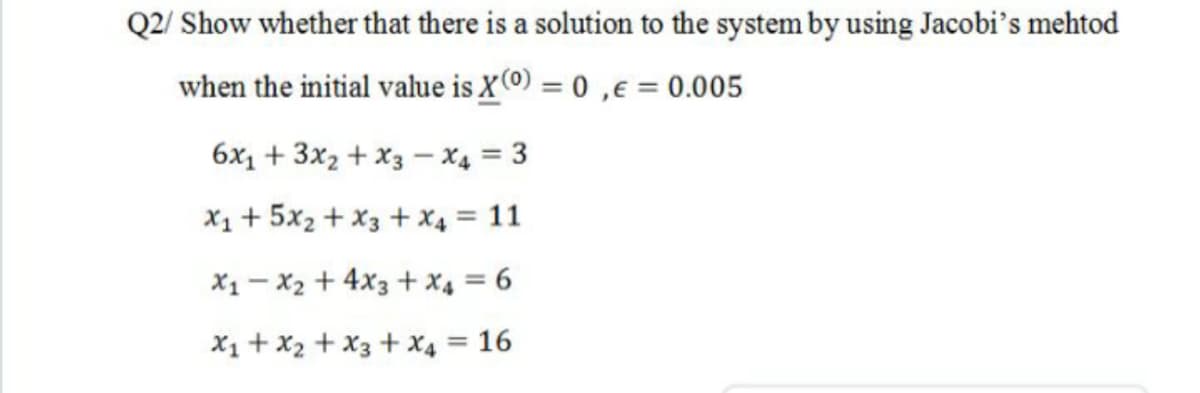 Q2/ Show whether that there is a solution to the system by using Jacobi's mehtod
when the initial value is X(0) = 0 ,e = 0.005
6x1 + 3x2 + X3 –- X4 = 3
X1 + 5x2 + X3 + x4 = 11
X1 - X2 + 4x3 + x4 = 6
X1 + x2 + X3 + X4 = 16
%3D
