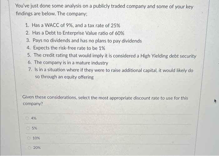 You've just done some analysis on a publicly traded company and some of your key
findings are below. The company;
1. Has a WACC of 9%, and a tax rate of 25%
2. Has a Debt to Enterprise Value ratio of 60%
3. Pays no dividends and has no plans to pay dividends
4. Expects the risk-free rate to be 1%
5. The credit rating that would imply it is considered a High Yielding debt security
6. The company is in a mature industry
7. Is in a situation where if they were to raise additional capital, it would likely do
so through an equity offering
Given these considerations, select the most appropriate discount rate to use for this
company?
4%
5%
10%
20%