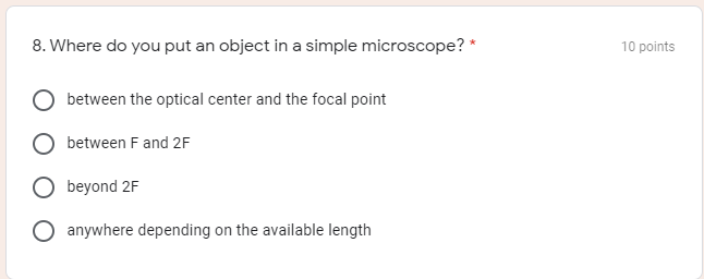 8. Where do you put an object in a simple microscope? *
10 points
between the optical center and the focal point
between F and 2F
beyond 2F
anywhere depending on the available length
