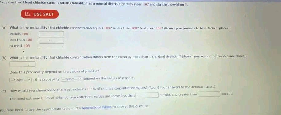 Suppose that blood chloride concentration (mmol/L) has a normal distribution with mean 107 and standard deviation 5.
LAUSE SALT
(a) What is the probability that chloride concentration equals 108? Is less than 108? Is at most 1087 (Round your answers to four decimal places.)
equals 108
less than 108
at most 108
(b) What is the probability that chloride concentration differs from the mean by more than 1 standard deviation? (Round your answer to four decimal places.)
Does this probability depend on the values of u and o?
Select, this probability Select depend on the values of μ and o.
(c) How would you characterize the most extreme 0.5% of chloride concentration values? (Round your answers to two decimal places.)
The most extreme 0.5% of chloride concentrations values are those less than
mmol/L and greater than
You may need to use the appropriate table in the Appendix of Tables to answer this question.
mmol/L.