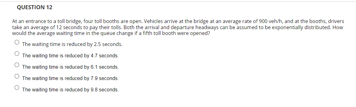 QUESTION 12
At an entrance to a toll bridge, four toll booths are open. Vehicles arrive at the bridge at an average rate of 900 veh/h, and at the booths, drivers
take an average of 12 seconds to pay their tolls. Both the arrival and departure headways can be assumed to be exponentially distributed. How
would the average waiting time in the queue change if a fifth toll booth were opened?
The waiting time is reduced by 2.5 seconds.
O
The waiting time is reduced by 4.7 seconds.
The waiting time is reduced by 6.1 seconds.
The waiting time is reduced by 7.9 seconds.
O
The waiting time is reduced by 9.8 seconds.