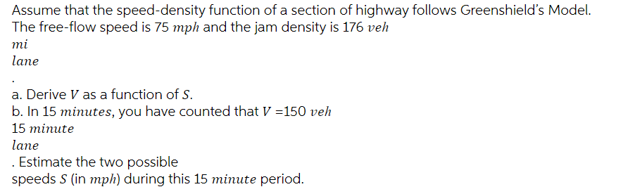 Assume that the speed-density function of a section of highway follows Greenshield's Model.
The free-flow speed is 75 mph and the jam density is 176 veh
mi
lane
a. Derive V as a function of S.
b. In 15 minutes, you have counted that V=150 veh
15 minute
lane
Estimate the two possible
speeds S (in mph) during this 15 minute period.