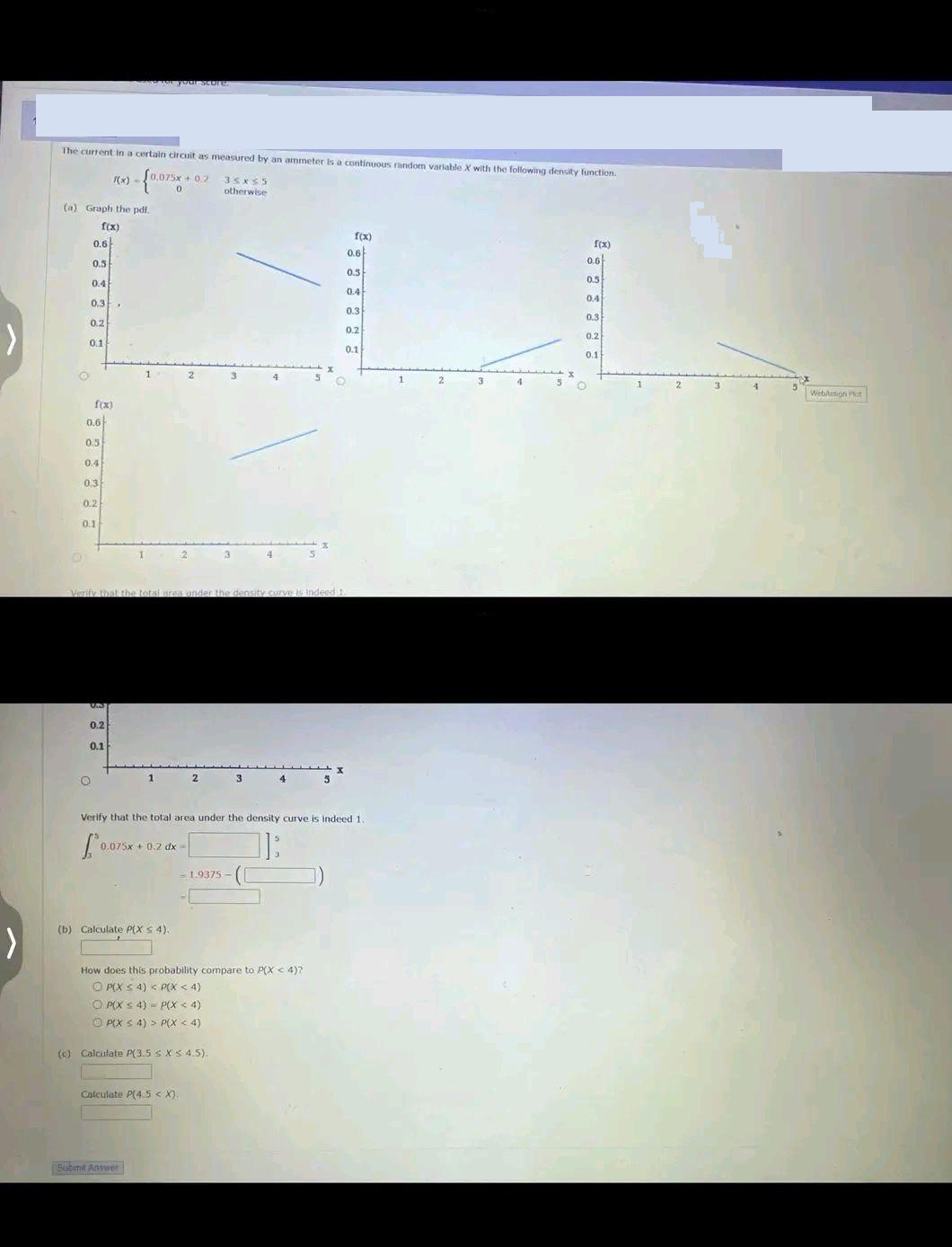 >
The current in a certain circuit as measured by an ammeter is a continuous random variable X with the following density function.
F(x) -
0,075x+0.2
0
(a) Graph the pdf.
f(x)
0.6
0.5
0.4
0.3.
0.2
O
0.1
f(x)
0.6
0.5
0.4
0.3
0.2
0.1
UN
0.2
O
Svror your store
0.1
Verify that the total area under the density curve is indeed 1.
1
1
0.075x+ 0.2 dx =
(b) Calculate P(X s 4).
Submit Answer
2
35x55
otherwise
3
(c) Calculate P(3.5 ≤ x ≤ 4.5).
Calculate P(4.5 < X).
-1.9375-
Verify that the total area under the density curve is indeed 1.
How does this probability compare to P(X < 4)?
OP(X ≤ 4) < P(X < 4)
OP(X4) P(X < 4)
ⒸP(X ≤ 4) > P(X < 4)
3
f(x)
0.6
0.5
0.4
0.3
0.2
0.1
1
f(x)
O
0.6
0.5
0.4
0.3
0.2
0.1
Webdesign Plat