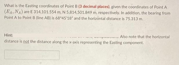 What is the Easting coordinates of Point B (3 decimal places), given the coordinates of Point A
(EA, NA) are E 314,101.554 m, N 5,814,501.849 m, respectively. In addition, the bearing from
Point A to Point B (line AB) is 68°45'18" and the horizontal distance is 75.313 m.
Hint:
was. Also note that the horizontal.
distance is not the distance along the x-axis representing the Easting component.