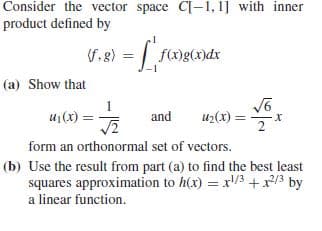Consider the vector space C[-1, 1] with inner
product defined by
G.8) = f)g(x)dx
(F.
(a) Show that
u1(x) =
uz(x) =*
and
2
form an orthonormal set of vectors.
(b) Use the result from part (a) to find the best least
squares approximation to h(x) = x/3 +x/3 by
a linear function.
