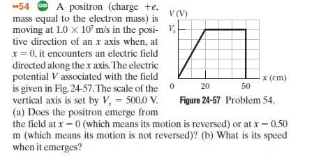 54 0 A positron (charge +e,
mass equal to the electron mass) is
moving at 1.0 x 107 m/s in the posi- V.
tive direction of an x axis when, at
V (V)
x = 0, it encounters an electric field
directed along thex axis. The electric
potential V associated with the field
is given in Fig. 24-57. The scale of the 0
vertical axis is set by V, 500.0 V.
(a) Does the positron emerge from
the field at x = 0 (which means its motion is reversed) or at x = 0.50
m (which means its motion is not reversed)? (b) What is its speed
when it emerges?
x (cm)
20
50
Figure 24-57 Problem 54.
