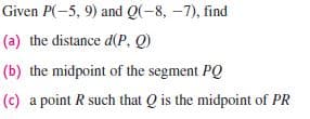 Given P(-5, 9) and Q(-8, –7), find
(a) the distance d(P, Q)
(b) the midpoint of the segment PQ
(c) a point R such that Q is the midpoint of PR

