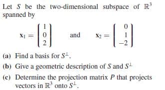 Let S be the two-dimensional subspace of R
spanned by
X1 =|0
and
X2 =
(a) Find a basis for S4.
(b) Give a geometric description of S and S
(c) Determine the projection matrix P that projects
vectors in R' onto S.
