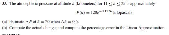 33. The atmospheric pressure at altitude h (kilometers) for 11 <h< 25 is approximately
P(h) = 128e-0.157h kilopascals
(a) Estimate AP at h = 20 when Ah = 0.5.
(b) Compute the actual change, and compute the percentage error in the Linear Approximation.
