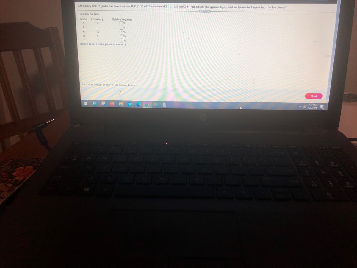A frequency table of grades has five dasses (A, B, C, D, F) with frequencies of 2, 11, 15, 5, and 2 a respectively. Usng percentages, what are the relative frequencies of the five classes?
C
Complete the table.
Grade
Frequency
Relative frequency
A
B
11
15
D
(Round to two decimal places as needed.)
Enter your answer in each of the answer boxes
Next
717 PM
