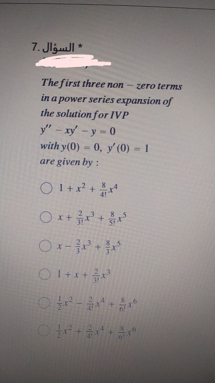 * السؤال .7
The first three non
zero terms
in a power series expansion of
the solution for IVP
y" - xy' -y = 0
with y(0) = 0, y' (0) = 1
are given by :
O 1+ x² +
8.
4!
3.
8
O x + x +
Ox-
2 3
.5
O 1+x + x3
.4
4!
19
O O
