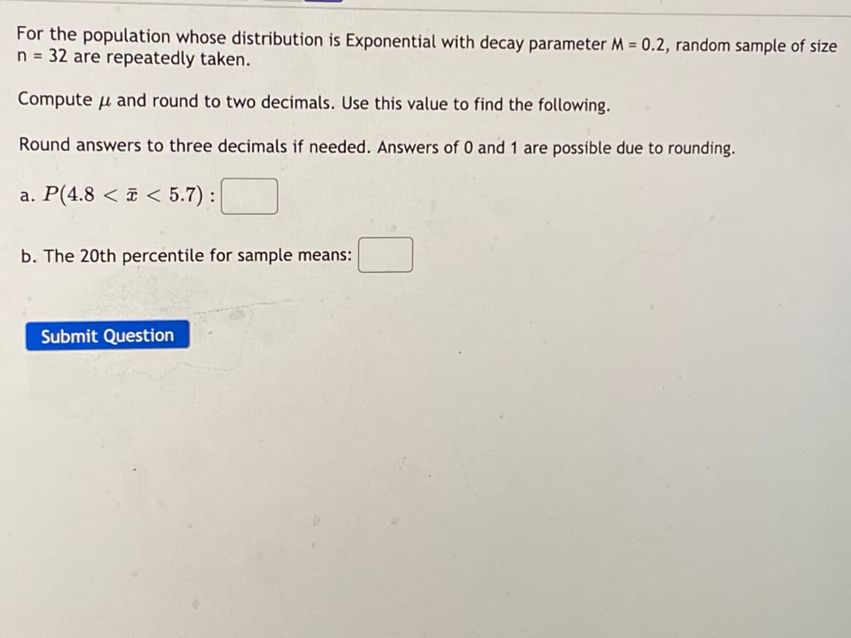 For the population whose distribution is Exponential with decay parameter M = 0.2, random sample of size
n = 32 are repeatedly taken.
Compute u and round to two decimals. Use this value to find the following.
Round answers to three decimals if needed. Answers of 0 and 1 are possible due to rounding.
a. P(4.8 < ¤ < 5.7) :
b. The 20th percentile for sample means:
Submit Question
