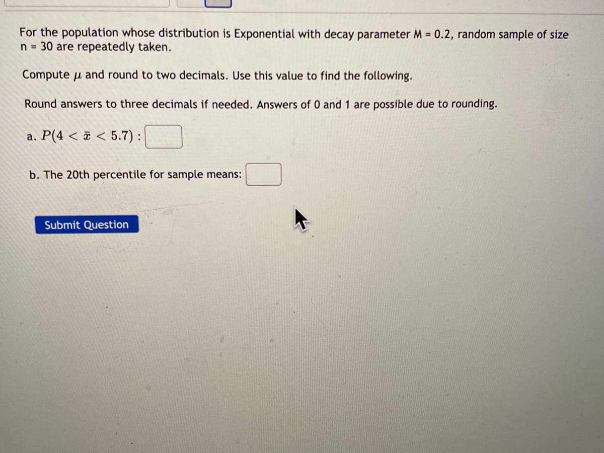 For the population whose distribution is Exponential with decay parameter M = 0.2, random sample of size
n = 30 are repeatedly taken.
Compute u and round to two decimals. Use this value to find the following.
Round answers to three decimals if needed. Answers of 0 and 1 are possible due to rounding.
a. P(4 < ¤ < 5.7):
b. The 20th percentile for sample means:
Submit Question
