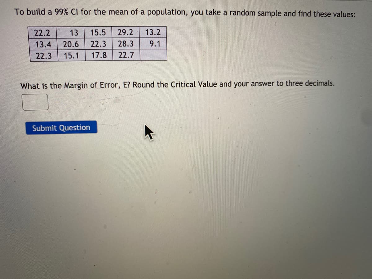 To build a 99% CI for the mean of a population, you take a random sample and find these values:
22.2
13
15.5
29.2
13.2
13.4
20.6
22.3
28.3
9.1
22.3
15.1
17.8
22.7
What is the Margin of Error, E? Round the Critical Value and your answer to three decimals.
Submit Question
